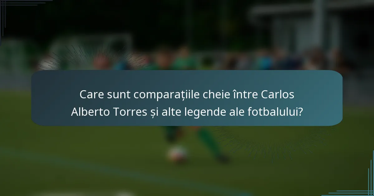 Care sunt comparațiile cheie între Carlos Alberto Torres și alte legende ale fotbalului?