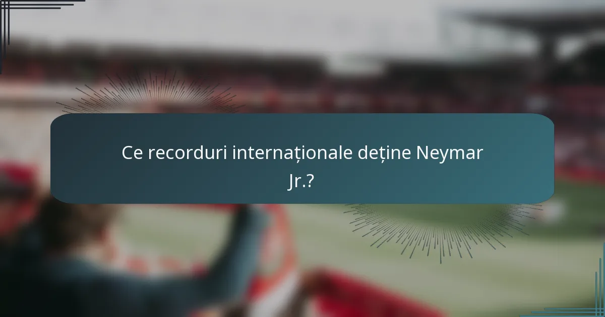Ce recorduri internaționale deține Neymar Jr.?