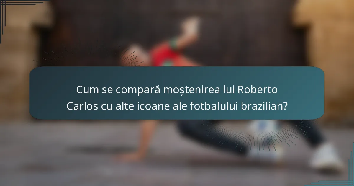 Cum se compară moștenirea lui Roberto Carlos cu alte icoane ale fotbalului brazilian?