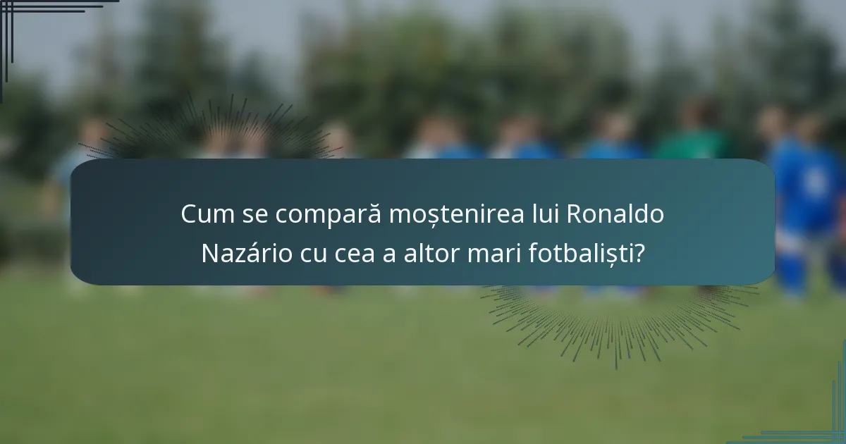Cum se compară moștenirea lui Ronaldo Nazário cu cea a altor mari fotbaliști?